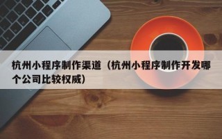 江西杭州小程序制作渠道（杭州小程序制作开发哪个公司比较权威）
