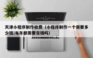 江西天津小程序制作收费（小程序制作一个需要多少钱!每年都需要交钱吗）